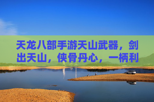天龙八部手游天山武器,剑出天山,侠骨丹心,一柄利刃铸就江湖传奇,天龙八部手游天山武器,剑出天山,侠骨丹心,一柄利刃铸就江湖传奇