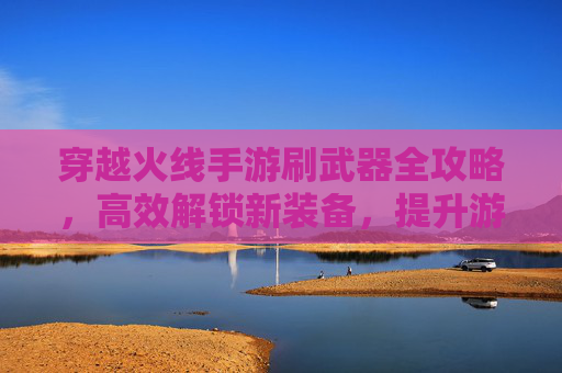 穿越火线手游刷武器全攻略，高效解锁新装备，提升游戏体验