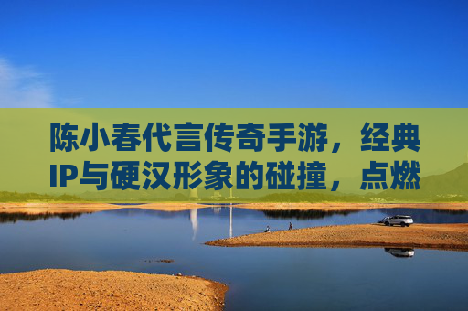 陈小春代言传奇手游，经典IP与硬汉形象的碰撞，点燃全民热血回忆，陈小春代言传奇手游，经典IP与硬汉形象碰撞，点燃全民热血回忆