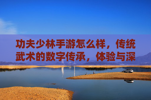 功夫少林手游怎么样,传统武术的数字传承,体验与深度解析,功夫少林手游,传统武术的数字传承与深度体验解析