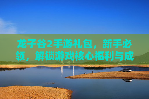 龙子谷2手游礼包，新手必领，解锁游戏核心福利与成长捷径，龙子谷2手游礼包，新手必领，解锁游戏核心福利与成长捷径