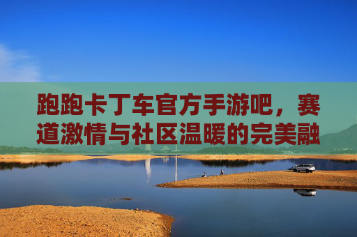 跑跑卡丁车官方手游吧,赛道激情与社区温暖的完美融合,跑跑卡丁车官方手游吧,赛道激情与社区温暖的完美融合