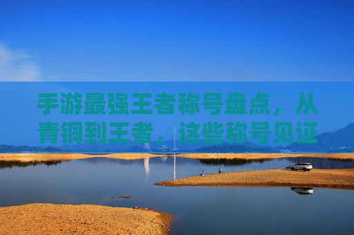 手游最强王者称号盘点,从青铜到王者,这些称号见证你的巅峰时刻,手游最强王者称号盘点,从青铜到王者,这些称号见证你的巅峰时刻