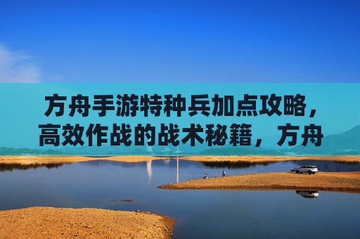 方舟手游特种兵加点攻略，高效作战的战术秘籍，方舟手游特种兵加点攻略，高效作战的战术秘籍