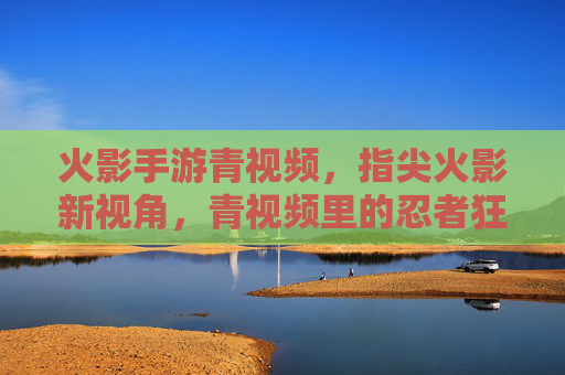 火影手游青视频，指尖火影新视角，青视频里的忍者狂欢，指尖火影新视角，火影手游青视频里的忍者狂欢