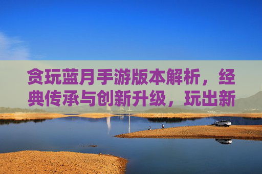 贪玩蓝月手游版本解析,经典传承与创新升级,玩出新花样