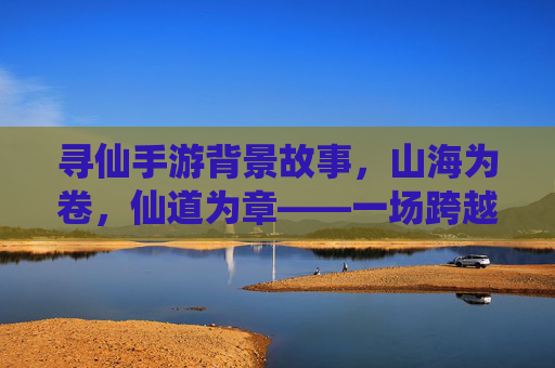 寻仙手游背景故事，山海为卷，仙道为章——一场跨越千年的修仙与宿命之旅，寻仙手游背景故事，山海为卷，仙道为章——一场跨越千年的修仙与宿命之旅