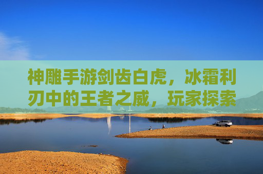 神雕手游剑齿白虎,冰霜利刃中的王者之威,玩家探索与挑战的新焦点,神雕手游剑齿白虎,冰霜利刃中的王者之威,玩家探索与挑战的新焦点