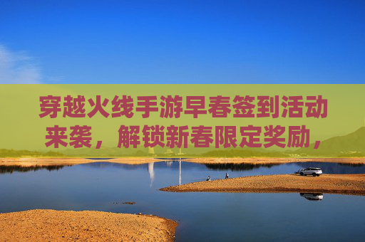 穿越火线手游早春签到活动来袭，解锁新春限定奖励，开启欢乐射击之旅，穿越火线手游早春签到活动来袭，解锁新春限定奖励，开启欢乐射击之旅