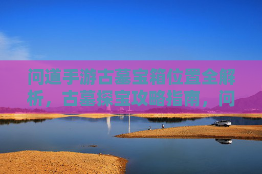 问道手游古墓宝箱位置全解析,古墓探宝攻略指南,问道手游古墓宝箱位置全解析,古墓探宝攻略指南