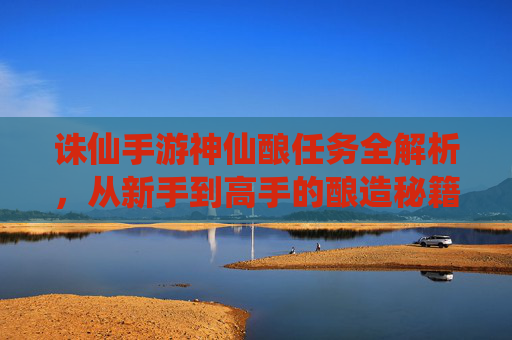 诛仙手游神仙酿任务全解析,从新手到高手的酿造秘籍与奖励指南,诛仙手游神仙酿任务全解析,从新手到高手的酿造秘籍与奖励指南
