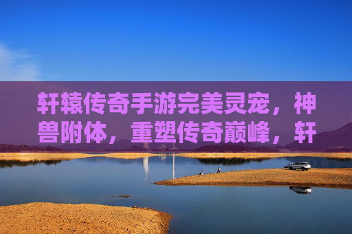 轩辕传奇手游完美灵宠,神兽附体,重塑传奇巅峰,轩辕传奇手游,完美灵宠神兽附体,重塑传奇巅峰