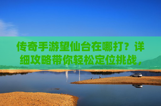 传奇手游望仙台在哪打？详细攻略带你轻松定位挑战，传奇手游望仙台在哪打？详细攻略带你轻松定位挑战