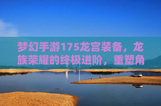梦幻手游175龙宫装备,龙族荣耀的终极进阶,重塑角色巅峰实力,梦幻手游175龙宫装备,龙族荣耀的终极进阶,重塑角色巅峰实力