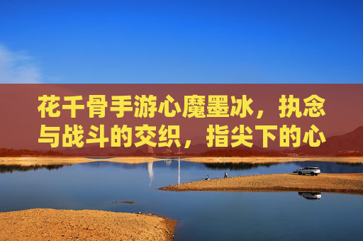 花千骨手游心魔墨冰,执念与战斗的交织,指尖下的心魔对决,花千骨手游心魔墨冰,执念与战斗的指尖对决
