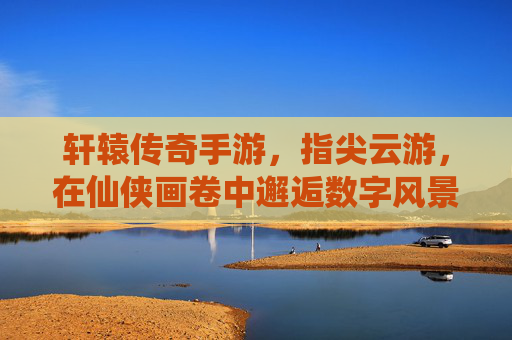 轩辕传奇手游,指尖云游,在仙侠画卷中邂逅数字风景的浪漫,轩辕传奇手游,指尖云游,在仙侠画卷中邂逅数字风景的浪漫