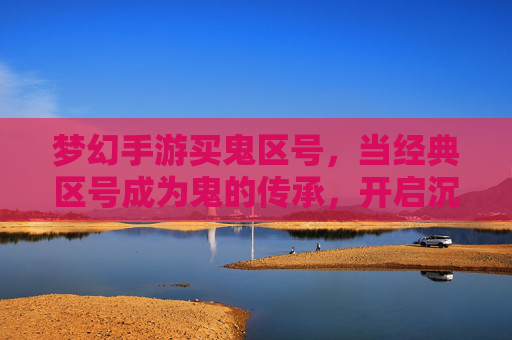 梦幻手游买鬼区号，当经典区号成为鬼的传承，开启沉浸式冒险新篇章，梦幻手游买鬼区号，经典区号成鬼的传承，开启沉浸式冒险新篇章