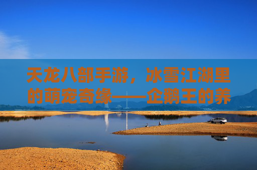 天龙八部手游,冰雪江湖里的萌宠奇缘——企鹅王的养成与江湖趣事