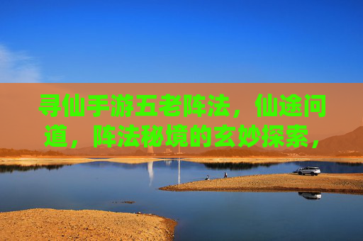 寻仙手游五老阵法,仙途问道,阵法秘境的玄妙探索,寻仙手游五老阵法,仙途问道,探秘阵法秘境的玄妙