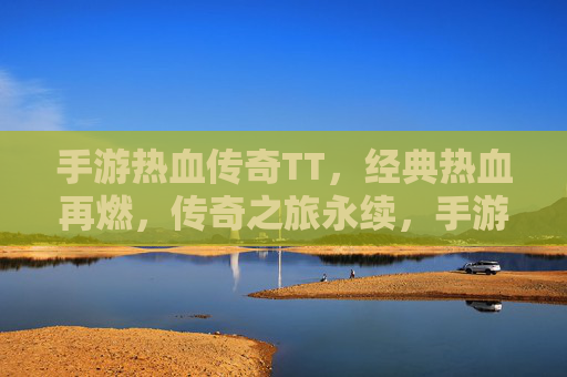 手游热血传奇TT，经典热血再燃，传奇之旅永续，手游热血传奇TT，经典热血再燃，传奇之旅永续
