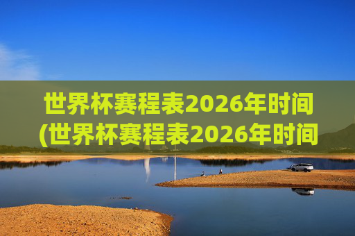 世界杯赛程表2026年时间(世界杯赛程表2026年时间表)2026年世界杯赛程表,完整时间安排