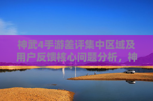 神武4手游差评集中区域及用户反馈核心问题分析,神武4手游差评集中区域及用户反馈核心问题分析