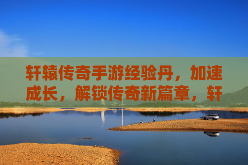 轩辕传奇手游经验丹，加速成长，解锁传奇新篇章，轩辕传奇手游经验丹，加速成长，解锁传奇新篇章