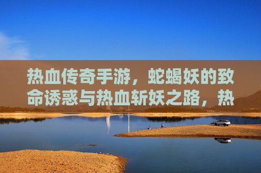 热血传奇手游，蛇蝎妖的致命诱惑与热血斩妖之路，热血传奇手游，蛇蝎妖的致命诱惑与热血斩妖之路