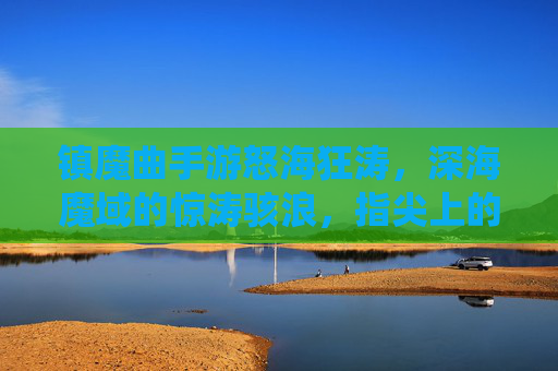 镇魔曲手游怒海狂涛,深海魔域的惊涛骇浪,指尖上的修仙新章,镇魔曲手游怒海狂涛,深海魔域惊涛骇浪,指尖上的修仙新章
