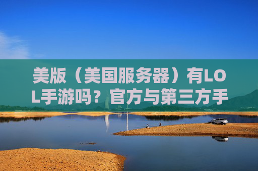 美版(美国服务器)有LOL手游吗?官方与第三方手游的对比及适配情况分析,美版(美国服务器)LOL手游,官方与第三方对比及适配情况分析