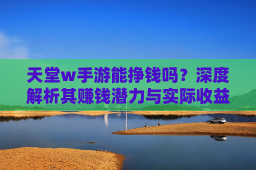 天堂w手游能挣钱吗?深度解析其赚钱潜力与实际收益分析,天堂w手游能挣钱吗?深度解析其赚钱潜力与实际收益分析