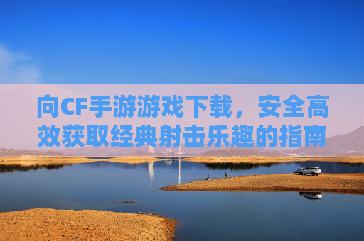 向CF手游游戏下载，安全高效获取经典射击乐趣的指南，CF手游下载指南，安全高效玩转经典射击乐趣的实用指南
