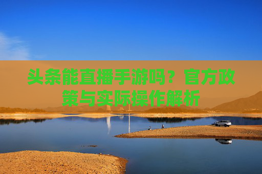 头条能直播手游吗?官方政策与实际操作解析