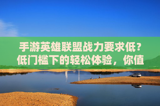 手游英雄联盟战力要求低?低门槛下的轻松体验,你值得拥有,手游英雄联盟,低门槛轻松体验,战力要求低,你值得拥有