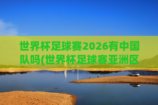 世界杯足球赛2026有中国队吗(世界杯足球赛亚洲区预选赛中国队赛程)