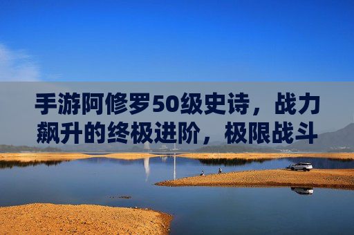 手游阿修罗50级史诗，战力飙升的终极进阶，极限战斗体验的巅峰之作，手游阿修罗50级史诗，战力飙升的终极进阶，极限战斗体验的巅峰之作