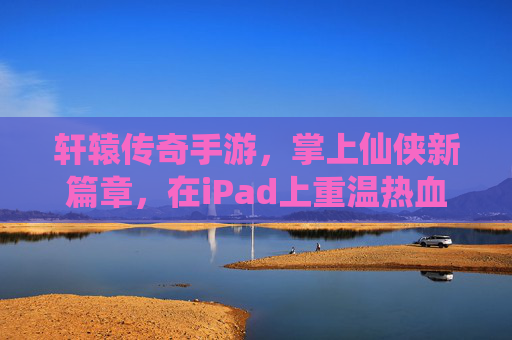 轩辕传奇手游，掌上仙侠新篇章，在iPad上重温热血传奇，指尖操控尽享仙侠盛宴，轩辕传奇手游，掌上仙侠新篇章，在iPad上重温热血传奇，指尖操控尽享仙侠盛宴