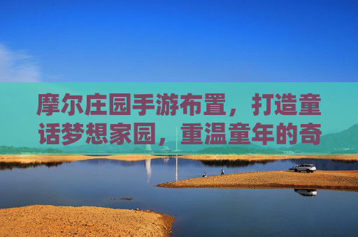 摩尔庄园手游布置,打造童话梦想家园,重温童年的奇幻冒险