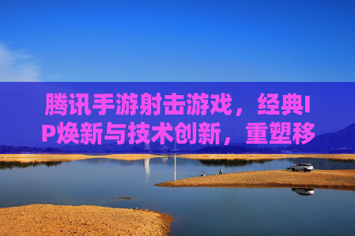 腾讯手游射击游戏，经典IP焕新与技术创新，重塑移动端射击新格局