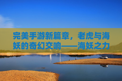 完美手游新篇章,老虎与海妖的奇幻交响——海妖之力重塑经典老虎机体验,完美手游新篇章,老虎与海妖的奇幻交响——海妖之力重塑经典老虎机体验