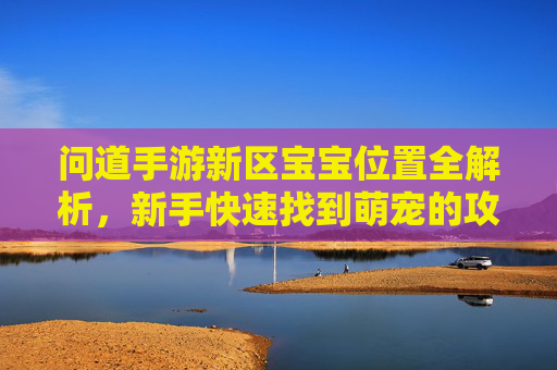 问道手游新区宝宝位置全解析,新手快速找到萌宠的攻略指南,问道手游新区宝宝位置全解析,新手快速找到萌宠的攻略指南