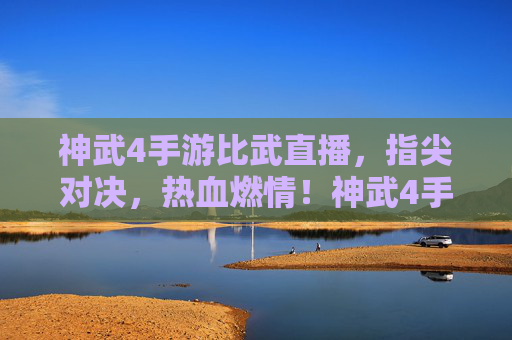 神武4手游比武直播，指尖对决，热血燃情！神武4手游比武直播，指尖对决，热血燃情！
