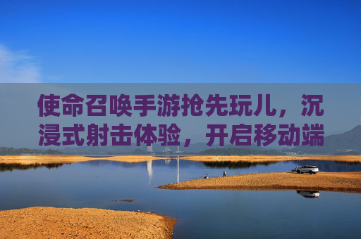 使命召唤手游抢先玩儿,沉浸式射击体验,开启移动端FPS新纪元