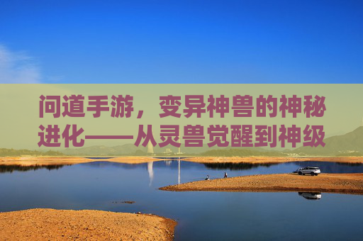 问道手游，变异神兽的神秘进化——从灵兽觉醒到神级战力的传奇之旅，问道手游，变异神兽的神秘进化——从灵兽觉醒到神级战力的传奇之旅