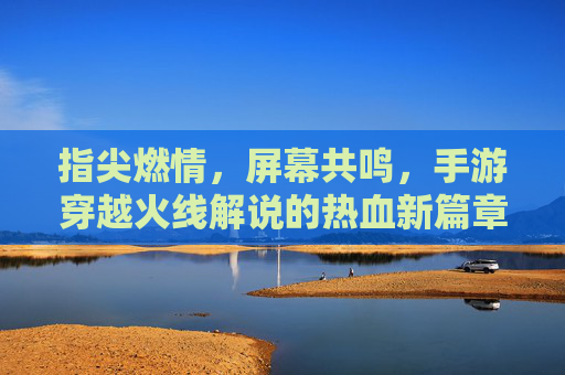 指尖燃情,屏幕共鸣,手游穿越火线解说的热血新篇章