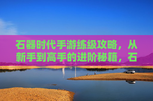 石器时代手游练级攻略,从新手到高手的进阶秘籍,石器时代手游练级攻略,从新手到高手的进阶秘籍