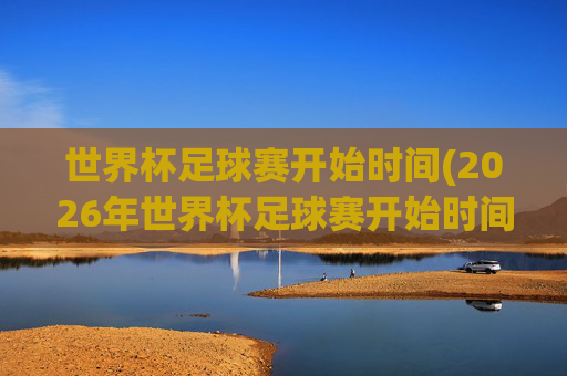 世界杯足球赛开始时间(2026年世界杯足球赛开始时间)