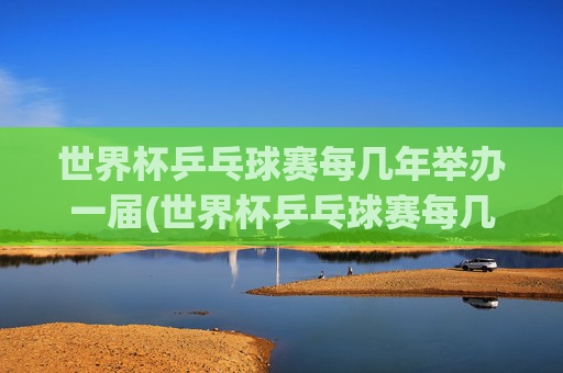 世界杯乒乓球赛每几年举办一届(世界杯乒乓球赛每几年举办一届的)