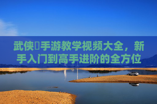武侠乂手游教学视频大全，新手入门到高手进阶的全方位教学指南