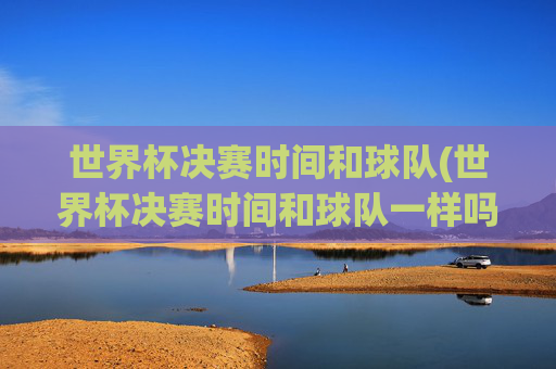 世界杯决赛时间和球队(世界杯决赛时间和球队一样吗)